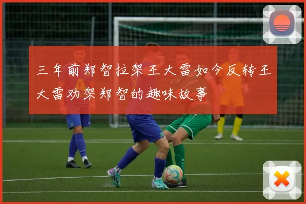 三年前郑智拉架王大雷如今反转王大雷劝架郑智的趣味故事