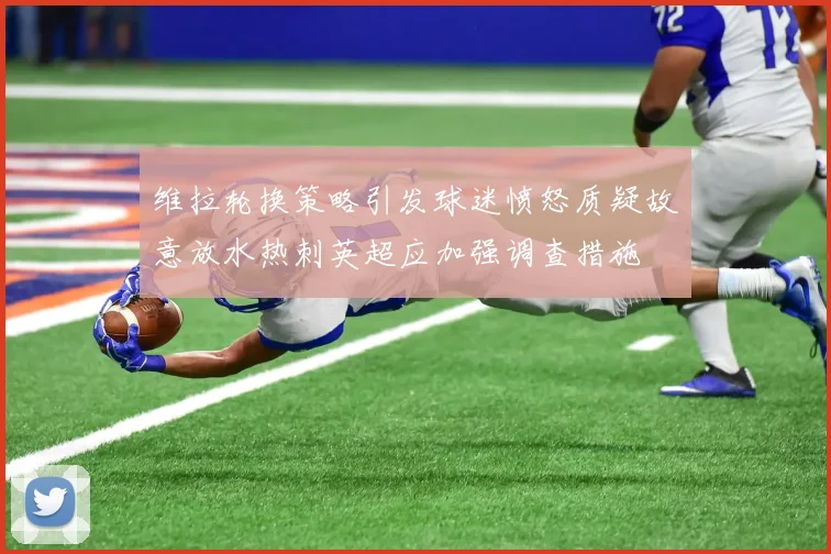 维拉轮换策略引发球迷愤怒质疑故意放水热刺英超应加强调查措施