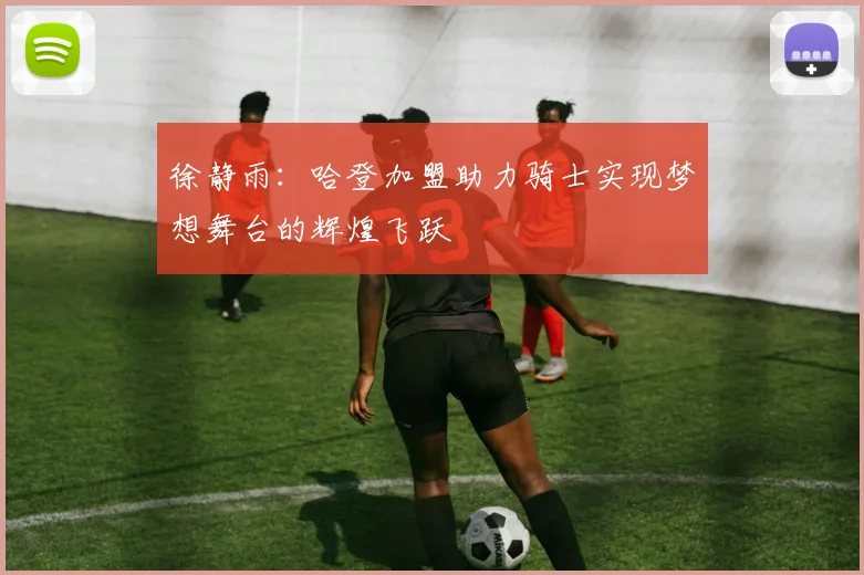 徐静雨：哈登加盟助力骑士实现梦想舞台的辉煌飞跃