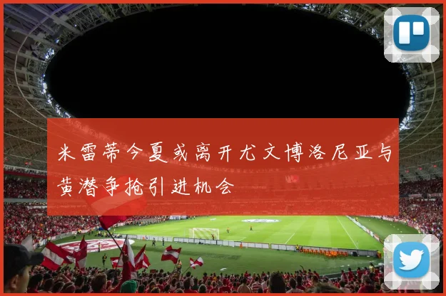 米雷蒂今夏或离开尤文博洛尼亚与黄潜争抢引进机会