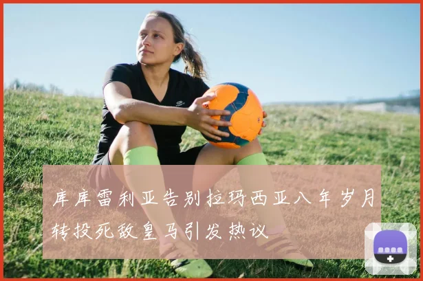 库库雷利亚告别拉玛西亚八年岁月转投死敌皇马引发热议