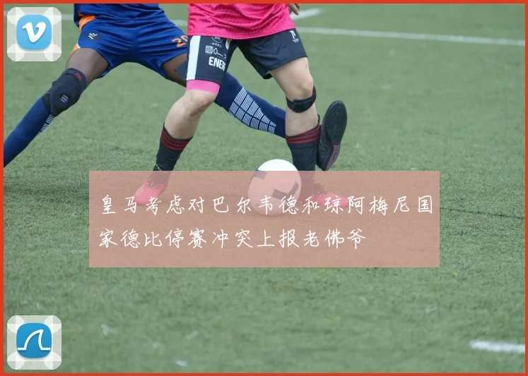 皇马考虑对巴尔韦德和琼阿梅尼国家德比停赛冲突上报老佛爷