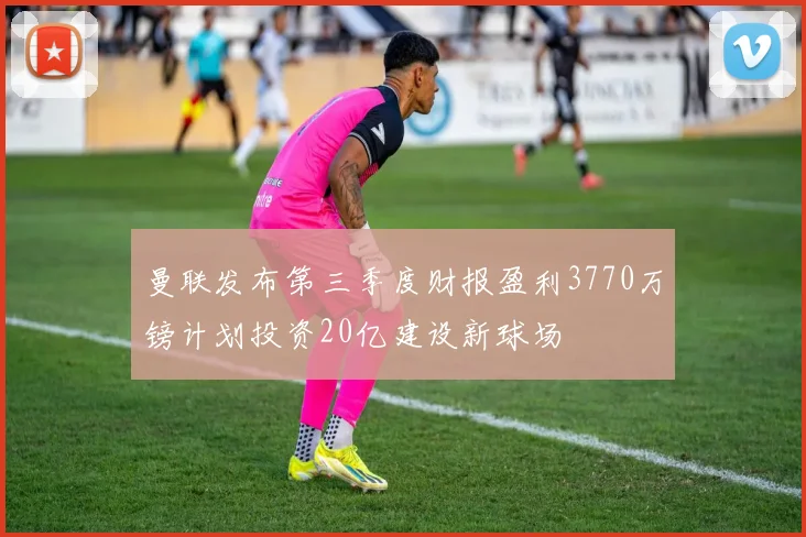 曼联发布第三季度财报盈利3770万镑计划投资20亿建设新球场