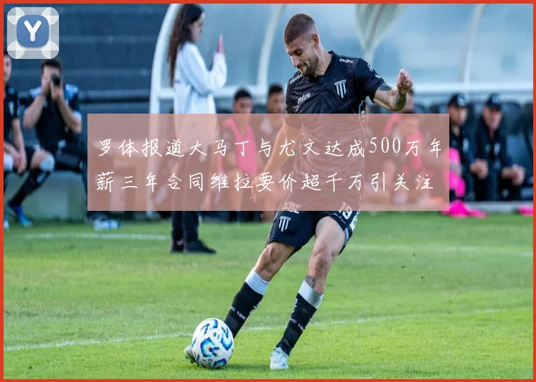 罗体报道大马丁与尤文达成500万年薪三年合同维拉要价超千万引关注