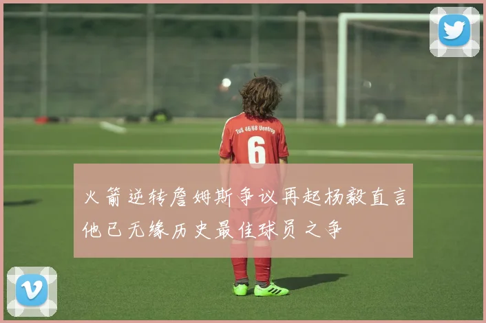 火箭逆转詹姆斯争议再起杨毅直言他已无缘历史最佳球员之争
