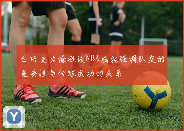 白巧克力谦逊谈NBA成就强调队友的重要性与传球成功的关系