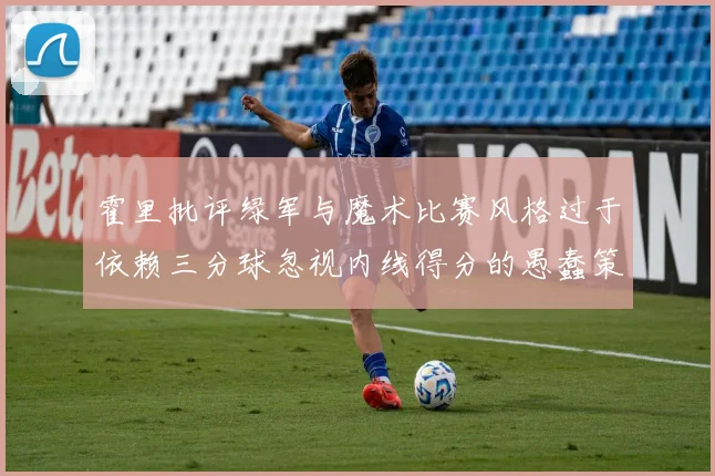 霍里批评绿军与魔术比赛风格过于依赖三分球忽视内线得分的愚蠢策略