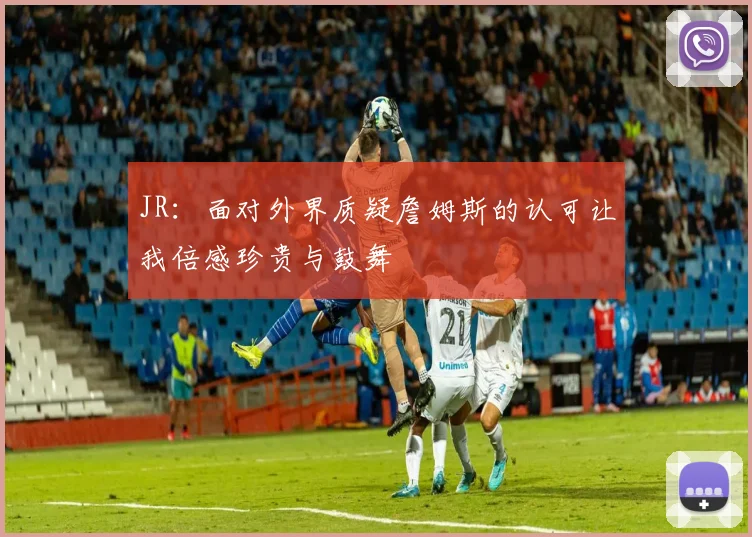 JR：面对外界质疑詹姆斯的认可让我倍感珍贵与鼓舞