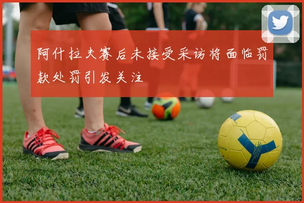 阿什拉夫赛后未接受采访将面临罚款处罚引发关注