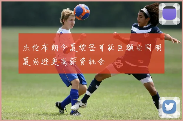 杰伦布朗今夏续签可获巨额合同明夏或迎更高薪资机会